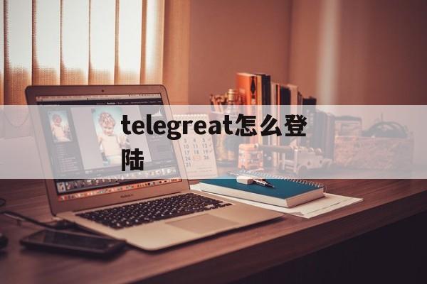 [telegreat怎么登陆]telegreat怎么登陆进去