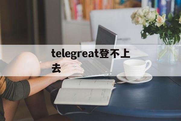 [telegreat登不上去]telegram无法登陆怎么办