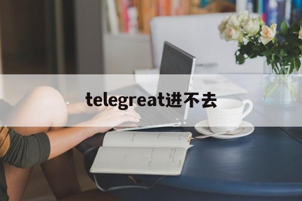 [telegreat进不去]telegram上不去了怎么办