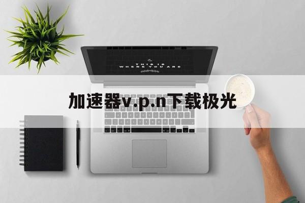详细阅读:加速器v.p.n下载极光的简单介绍 加速器v.p.n下载极光的简单介绍
