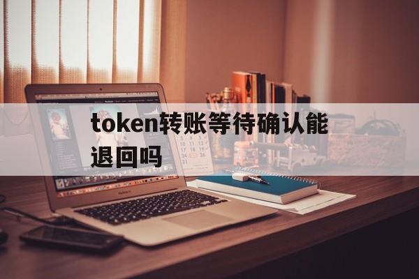 token转账等待确认能退回吗，token转账等待确认能退回吗怎么操作