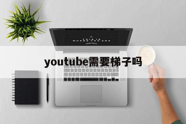 youtube需要梯子吗，youtube需要用加速器吗